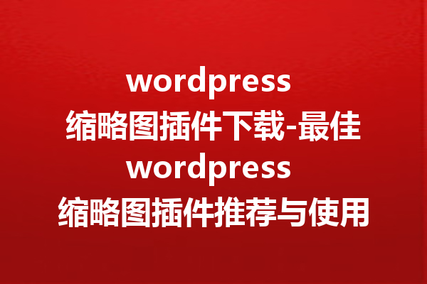 wordpress 缩略图插件下载-最佳wordpress 缩略图插件推荐与使用指南