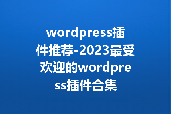 wordpress插件推荐-2023最受欢迎的wordpress插件合集