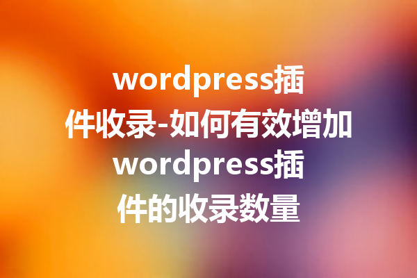 wordpress插件收录-如何有效增加wordpress插件的收录数量