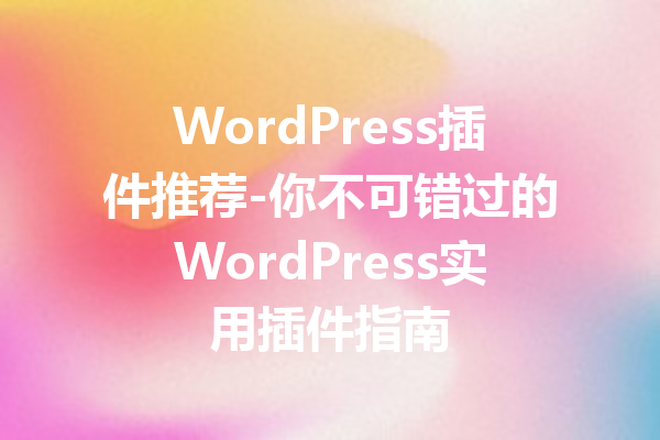 WordPress插件推荐-你不可错过的WordPress实用插件指南