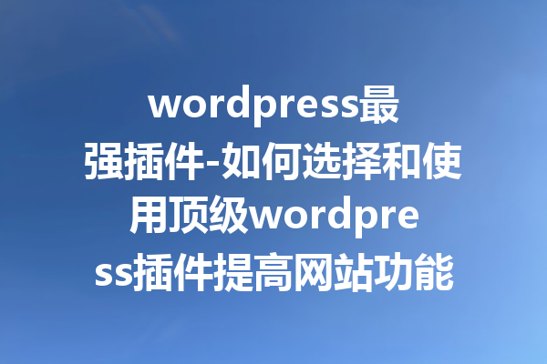 wordpress最强插件-如何选择和使用顶级wordpress插件提高网站功能