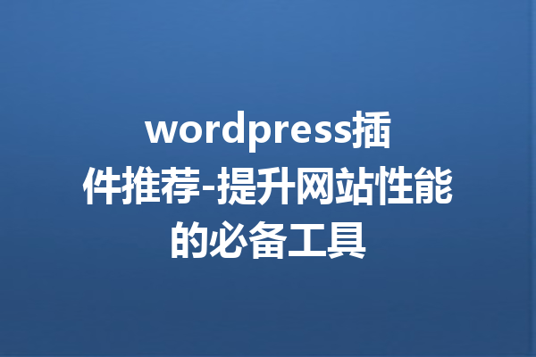 wordpress插件推荐-提升网站性能的必备工具