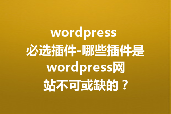 wordpress 必选插件-哪些插件是wordpress网站不可或缺的？