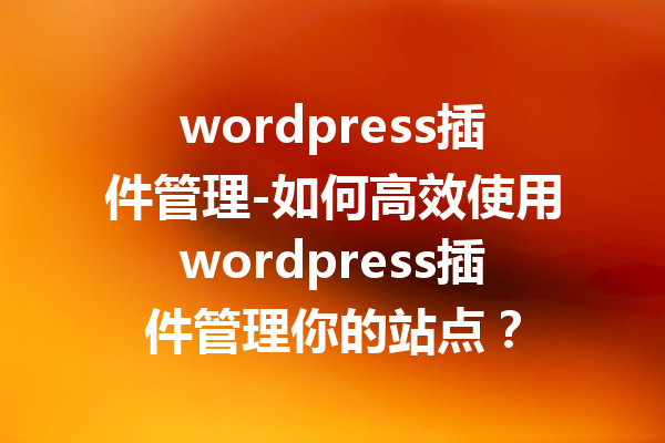 wordpress插件管理-如何高效使用wordpress插件管理你的站点？