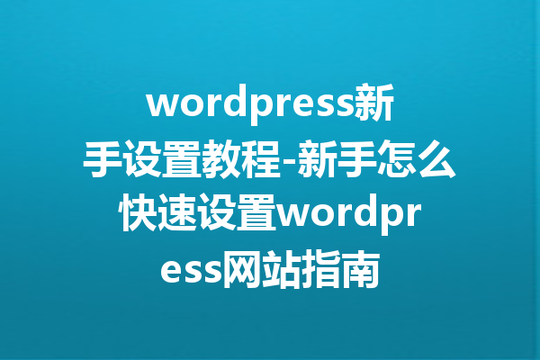 wordpress新手设置教程-新手怎么快速设置wordpress网站指南