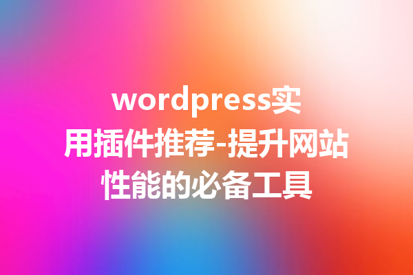 wordpress实用插件推荐-提升网站性能的必备工具