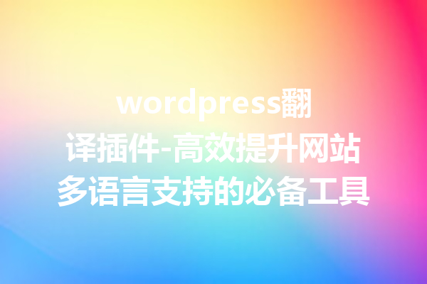 wordpress翻译插件-高效提升网站多语言支持的必备工具