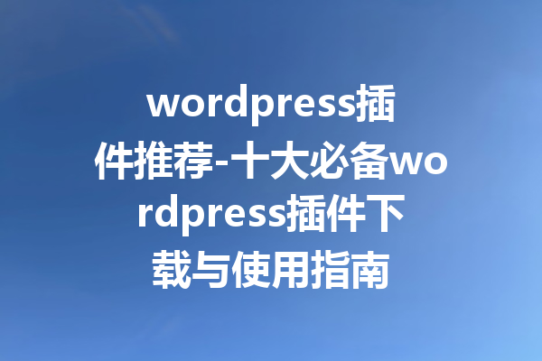 wordpress插件推荐-十大必备wordpress插件下载与使用指南