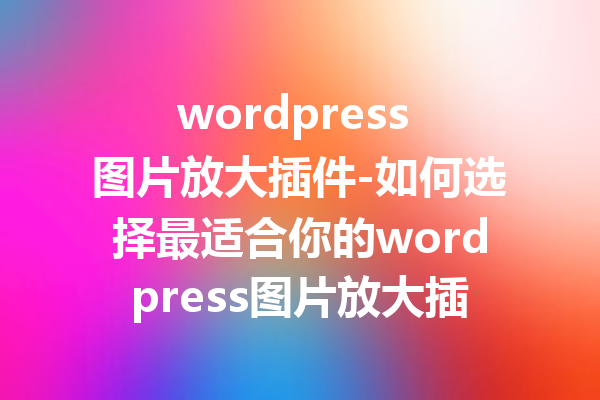 wordpress 图片放大插件-如何选择最适合你的wordpress图片放大插件