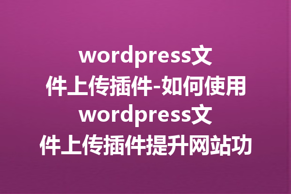 wordpress文件上传插件-如何使用wordpress文件上传插件提升网站功能