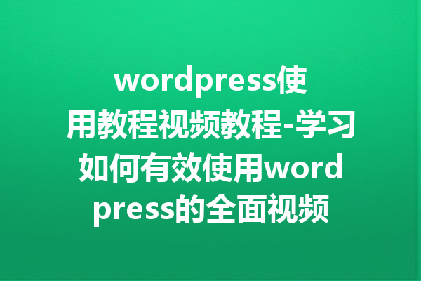 wordpress使用教程视频教程-学习如何有效使用wordpress的全面视频教程指南