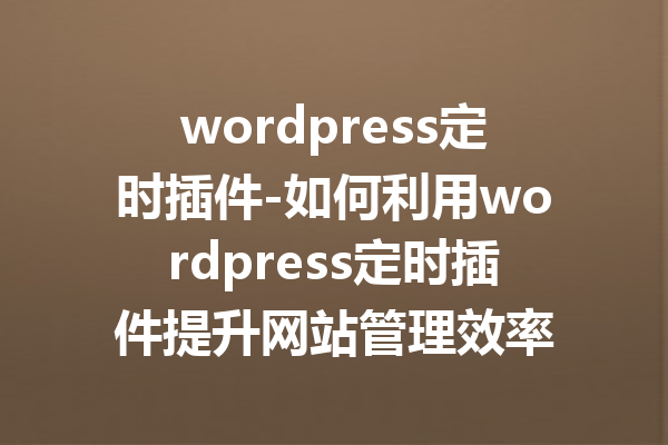 wordpress定时插件-如何利用wordpress定时插件提升网站管理效率