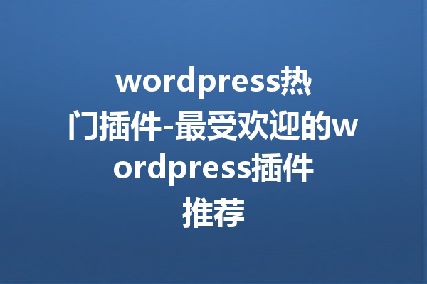 wordpress热门插件-最受欢迎的wordpress插件推荐