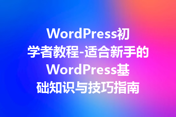 WordPress初学者教程-适合新手的WordPress基础知识与技巧指南