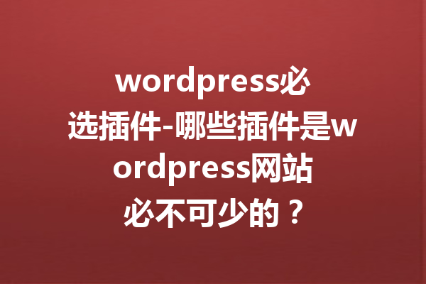 wordpress必选插件-哪些插件是wordpress网站必不可少的？