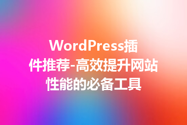 WordPress插件推荐-高效提升网站性能的必备工具