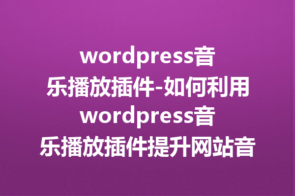 wordpress音乐播放插件-如何利用wordpress音乐播放插件提升网站音频体验