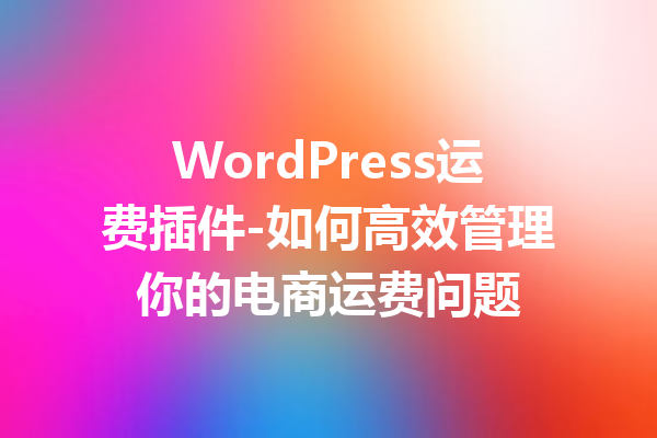 WordPress运费插件-如何高效管理你的电商运费问题