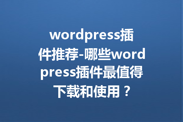 wordpress插件推荐-哪些wordpress插件最值得下载和使用？