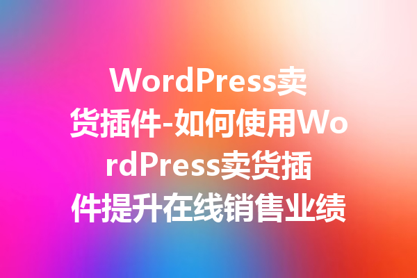 WordPress卖货插件-如何使用WordPress卖货插件提升在线销售业绩