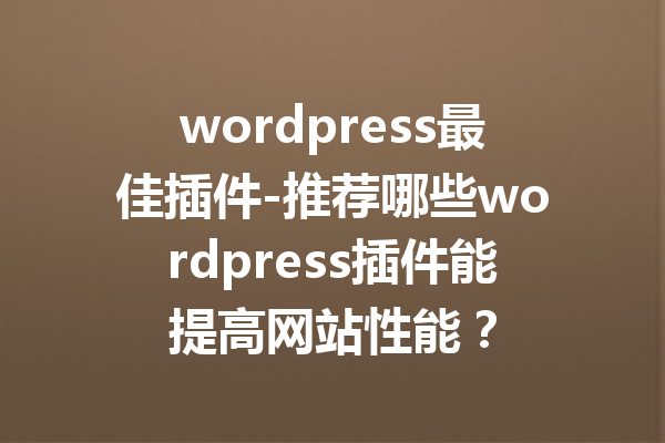 wordpress最佳插件-推荐哪些wordpress插件能提高网站性能？