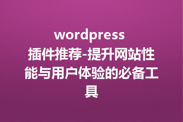 wordpress 插件推荐-提升网站性能与用户体验的必备工具