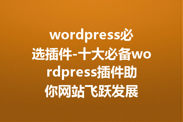 wordpress必选插件-十大必备wordpress插件助你网站飞跃发展