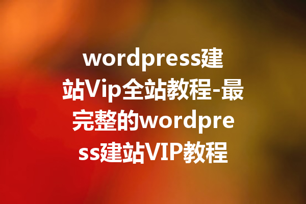 wordpress建站Vip全站教程-最完整的wordpress建站VIP教程