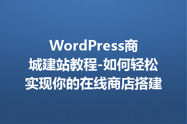 WordPress商城建站教程-如何轻松实现你的在线商店搭建