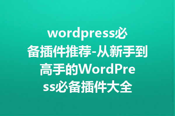 wordpress必备插件推荐-从新手到高手的WordPress必备插件大全