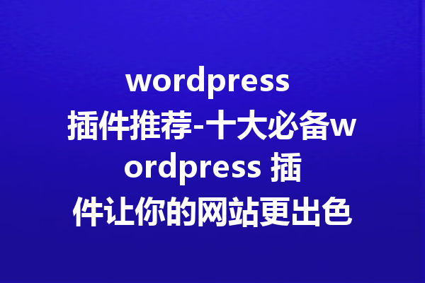 wordpress 插件推荐-十大必备wordpress 插件让你的网站更出色