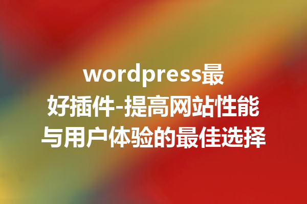 wordpress最好插件-提高网站性能与用户体验的最佳选择