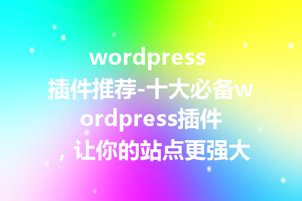 wordpress 插件推荐-十大必备wordpress插件，让你的站点更强大