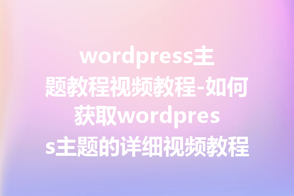 wordpress主题教程视频教程-如何获取wordpress主题的详细视频教程