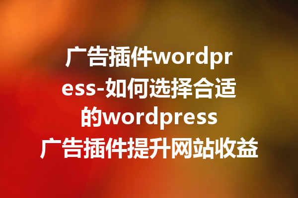 广告插件wordpress-如何选择合适的wordpress广告插件提升网站收益