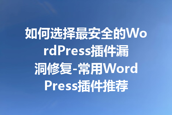 如何选择最安全的WordPress插件漏洞修复-常用WordPress插件推荐