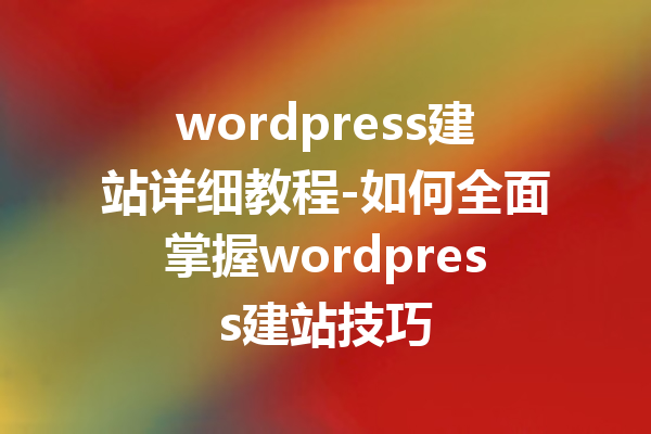 wordpress建站详细教程-如何全面掌握wordpress建站技巧