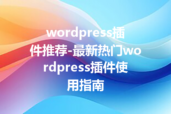 wordpress插件推荐-最新热门wordpress插件使用指南