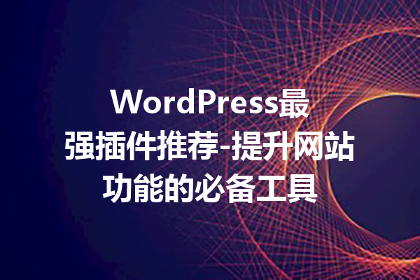 WordPress最强插件推荐-提升网站功能的必备工具