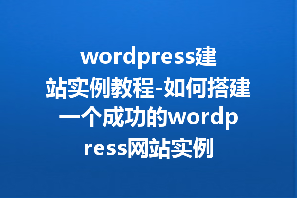 wordpress建站实例教程-如何搭建一个成功的wordpress网站实例