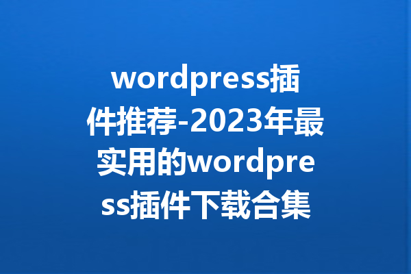 wordpress插件推荐-2023年最实用的wordpress插件下载合集