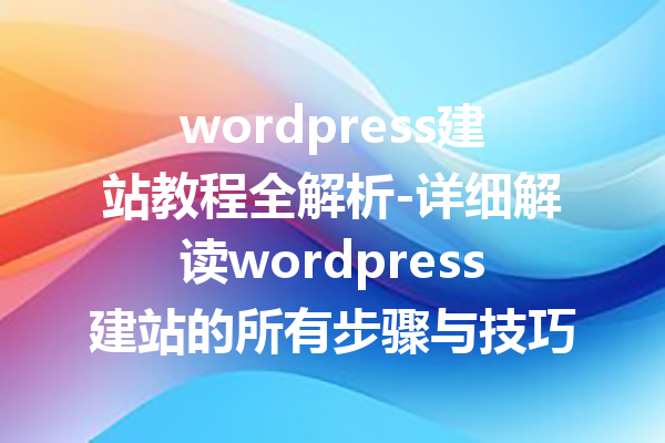 wordpress建站教程全解析-详细解读wordpress建站的所有步骤与技巧