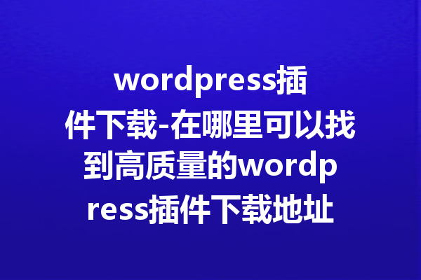 wordpress插件下载-在哪里可以找到高质量的wordpress插件下载地址