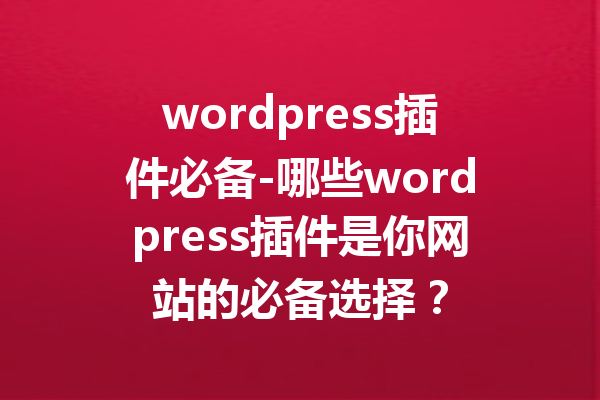 wordpress插件必备-哪些wordpress插件是你网站的必备选择？