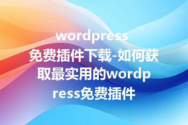 wordpress 免费插件下载-如何获取最实用的wordpress免费插件