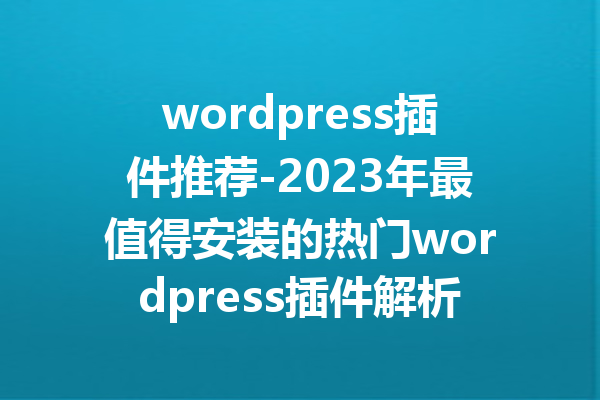 wordpress插件推荐-2023年最值得安装的热门wordpress插件解析