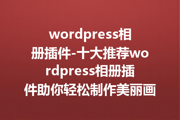 wordpress相册插件-十大推荐wordpress相册插件助你轻松制作美丽画廊