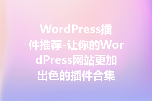 WordPress插件推荐-让你的WordPress网站更加出色的插件合集