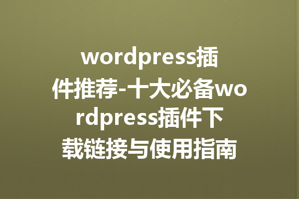 wordpress插件推荐-十大必备wordpress插件下载链接与使用指南