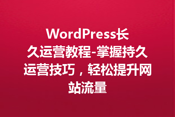 WordPress长久运营教程-掌握持久运营技巧，轻松提升网站流量